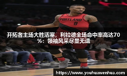 开拓者主场大胜活塞，利拉德全场命中率高达70%：领袖风采尽显无遗